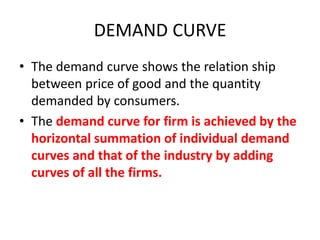DEMAND CURVE
• The demand curve shows the relation ship
  between price of good and the quantity
  demanded by consumers.
• The demand curve for firm is achieved by the
  horizontal summation of individual demand
  curves and that of the industry by adding
  curves of all the firms.
 