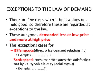 EXCEPTIONS TO THE LAW OF DEMAND
• There are few cases where the law does not
  hold good. so therefore these are regarded as
  exceptions to the law.
• These are goods demanded less at low price
  and more at high price
• The exceptions cases for
  – Giffen goods(direct price demand relationship)
     • Examples…………………….?
  – Snob appeal(consumer measures the satisfaction
    not by utility value but by social status)
     • Examples………………?
 