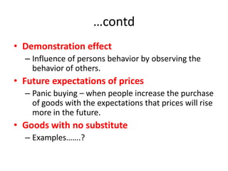 …contd
• Demonstration effect
  – Influence of persons behavior by observing the
    behavior of others.
• Future expectations of prices
  – Panic buying – when people increase the purchase
    of goods with the expectations that prices will rise
    more in the future.
• Goods with no substitute
  – Examples…….?
 