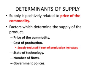 DETERMINANTS OF SUPPLY
• Supply is positively related to price of the
  commodity.
• Factors which determine the supply of the
  product.
  – Price of the commodity.
  – Cost of production.
     • Supply reduced if cost of production increases
  – State of technology.
  – Number of firms.
  – Government polices.
 
