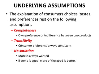 UNDERLYING ASSUMPTIONS
• The explanation of consumers choices, tastes
  and preferences rest on the following
  assumptions
  – Completeness
     • Own preference or indifference between two products
  – Transitivity
     • Consumer preference always consistent
  – No satiation
     • More is always wanted
     • If some is good more of the good is better.
 