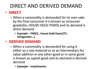 DIRECT AND DERIVED DEMAND
• DIRECT
  – When a commodity is demanded for its own sake
    by the final consumer it is known as consumer
    goods(ALL HOUSE HOLD ITEMS) and its demand is
    direct demand
     • Example – FMCG , house hold items(TV ,
       refrigerator…)
• DERIVED DEMAND
  – When a commodity is demanded for using it
    either as a raw material or as an intermediary for
    value addition in any other good or in same good
    is known as capital good and its demand is derived
    demand
     • Example – machineries
 