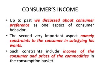 CONSUMER’S INCOME
• Up to past we discussed about consumer
  preference as one aspect of consumer
  behavior.
• The second very important aspect namely
  constraints to the consumer in satisfying his
  wants.
• Such constraints include income of the
  consumer and prices of the commodities in
  the consumption basket
 