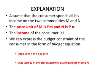 EXPLANATION
• Assume that the consumer spends all his
  income on the two commodities M and N
• The price unit of M is Pm and N is P n.
• The income of the consumer is I
• We can express the budget constraint of the
  consumer in the form of budget equation

     • Pm x Q m + P n x Q n =I

     • Q m and Q n are the quantities purchased of M and N
 