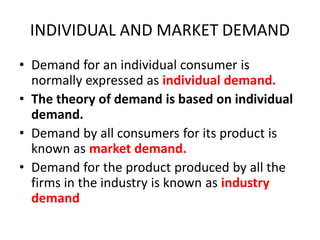 INDIVIDUAL AND MARKET DEMAND
• Demand for an individual consumer is
  normally expressed as individual demand.
• The theory of demand is based on individual
  demand.
• Demand by all consumers for its product is
  known as market demand.
• Demand for the product produced by all the
  firms in the industry is known as industry
  demand
 