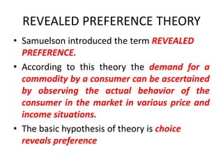 REVEALED PREFERENCE THEORY
• Samuelson introduced the term REVEALED
  PREFERENCE.
• According to this theory the demand for a
  commodity by a consumer can be ascertained
  by observing the actual behavior of the
  consumer in the market in various price and
  income situations.
• The basic hypothesis of theory is choice
  reveals preference
 