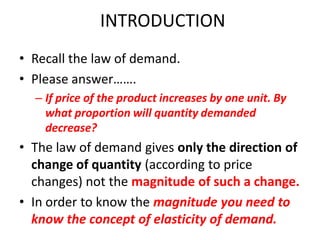 INTRODUCTION
• Recall the law of demand.
• Please answer…….
  – If price of the product increases by one unit. By
    what proportion will quantity demanded
    decrease?
• The law of demand gives only the direction of
  change of quantity (according to price
  changes) not the magnitude of such a change.
• In order to know the magnitude you need to
  know the concept of elasticity of demand.
 