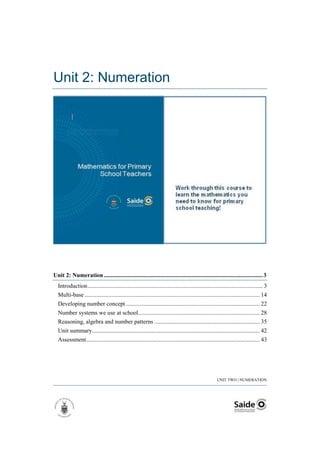 Unit 2: Numeration




Unit 2: Numeration ........................................................................................................... 3
  Introduction ...................................................................................................................... 3
  Multi-base ...................................................................................................................... 14
  Developing number concept .......................................................................................... 22
  Number systems we use at school.................................................................................. 28
  Reasoning, algebra and number patterns ....................................................................... 35
  Unit summary................................................................................................................. 42
  Assessment ..................................................................................................................... 43




                                                                                                       UNIT TWO | NUMERATION
 