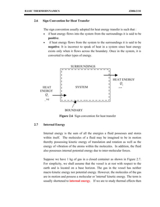 BASIC THERMODYNAMICS                                                             J2006/2/10


     2.6    Sign Convention for Heat Transfer

            The sign convention usually adopted for heat energy transfer is such that :
            • if heat energy flows into the system from the surroundings it is said to be
               positive.
            •   if heat energy flows from the system to the surroundings it is said to be
               negative. It is incorrect to speak of heat in a system since heat energy
               exists only when it flows across the boundary. Once in the system, it is
               converted to other types of energy.


                                  SURROUNDINGS



                                                                    HEAT ENERGY
                                                                        Q2
            HEAT                     SYSTEM                           -ve
           ENERGY
              Q1
             +
               ve


                             BOUNDARY
                        Figure 2.6 Sign convention for heat transfer

     2.7    Internal Energy

            Internal energy is the sum of all the energies a fluid possesses and stores
            within itself. The molecules of a fluid may be imagined to be in motion
            thereby possessing kinetic energy of translation and rotation as well as the
            energy of vibration of the atoms within the molecules. In addition, the fluid
            also possesses internal potential energy due to inter-molecular forces.

            Suppose we have 1 kg of gas in a closed container as shown in Figure 2.7.
            For simplicity, we shall assume that the vessel is at rest with respect to the
            earth and is located on a base horizon. The gas in the vessel has neither
            macro kinetic energy nor potential energy. However, the molecules of the gas
            are in motion and possess a molecular or 'internal' kinetic energy. The term is
            usually shortened to internal energy. If we are to study thermal effects then
 