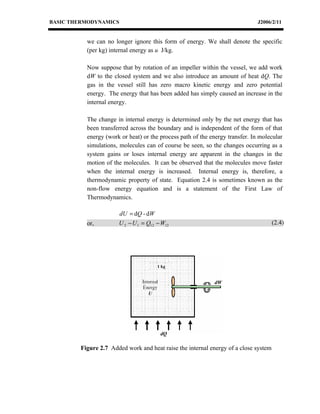 BASIC THERMODYNAMICS                                                          J2006/2/11


          we can no longer ignore this form of energy. We shall denote the specific
          (per kg) internal energy as u J/kg.

          Now suppose that by rotation of an impeller within the vessel, we add work
          dW to the closed system and we also introduce an amount of heat dQ. The
          gas in the vessel still has zero macro kinetic energy and zero potential
          energy. The energy that has been added has simply caused an increase in the
          internal energy.

          The change in internal energy is determined only by the net energy that has
          been transferred across the boundary and is independent of the form of that
          energy (work or heat) or the process path of the energy transfer. In molecular
          simulations, molecules can of course be seen, so the changes occurring as a
          system gains or loses internal energy are apparent in the changes in the
          motion of the molecules. It can be observed that the molecules move faster
          when the internal energy is increased. Internal energy is, therefore, a
          thermodynamic property of state. Equation 2.4 is sometimes known as the
          non-flow energy equation and is a statement of the First Law of
          Thermodynamics.

                      dU = dQ - dW
          or,         U 2 − U 1 = Q12 − W12                                          (2.4)




                                                            dW




                                       dQ

        Figure 2.7 Added work and heat raise the internal energy of a close system
 