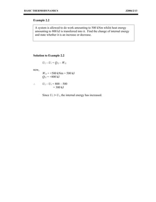 BASIC THERMODYNAMICS                                                             J2006/2/13


     Example 2.2

      A system is allowed to do work amounting to 500 kNm whilst heat energy
      amounting to 800 kJ is transferred into it. Find the change of internal energy
      and state whether it is an increase or decrease.




     Solution to Example 2.2

            U2 – U1 = Q12 – W12

     now,
            W12 = +500 kNm = 500 kJ
            Q12 = +800 kJ

     ∴      U2 – U1 = 800 – 500
                    = 300 kJ

            Since U2 > U1, the internal energy has increased.
 
