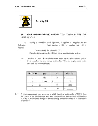 BASIC THERMODYNAMICS                                                                   J2006/2/14




                               Activity 2B




         TEST YOUR UNDERSTANDING BEFORE YOU CONTINUE WITH THE
         NEXT INPUT…!

              2.3      During a complete cycle operation, a system is subjected to the
      following:                         Heat transfer is 800 kJ supplied and 150 kJ
      rejected.
                              Work done by the system is 200 kJ.
                       Calculate the work transferred from the surrounding to the system.

         2.4        Each line in Table 2.4 gives information about a process of a closed system.
                    Every entry has the same energy unit i.e. kJ. Fill in the empty spaces in the
                    table with the correct answers.




                     PROCESS             Q12             W12           (U2 – U1)

                          a.             +50             -20        i. ________
                          b.            +100        ii. _______           -30
                          c.       iii. _______          -70             +130
                          d.             -50             +20        iv. _______

2.5      A close system undergoes a process in which there is a heat transfer of 200 kJ from
         the system to the surroundings. The work done from the system to the surroundings
         is 75 kJ. Calculate the change of internal energy and state whether it is an increase
         or decrease.
 
