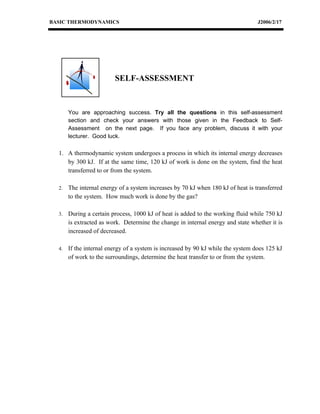 BASIC THERMODYNAMICS                                                              J2006/2/17




                         SELF-ASSESSMENT



       You are approaching success. Try all the questions in this self-assessment
       section and check your answers with those given in the Feedback to Self-
       Assessment on the next page. If you face any problem, discuss it with your
       lecturer. Good luck.

  1. A thermodynamic system undergoes a process in which its internal energy decreases
     by 300 kJ. If at the same time, 120 kJ of work is done on the system, find the heat
     transferred to or from the system.

  2.   The internal energy of a system increases by 70 kJ when 180 kJ of heat is transferred
       to the system. How much work is done by the gas?

  3.   During a certain process, 1000 kJ of heat is added to the working fluid while 750 kJ
       is extracted as work. Determine the change in internal energy and state whether it is
       increased of decreased.

  4.   If the internal energy of a system is increased by 90 kJ while the system does 125 kJ
       of work to the surroundings, determine the heat transfer to or from the system.
 