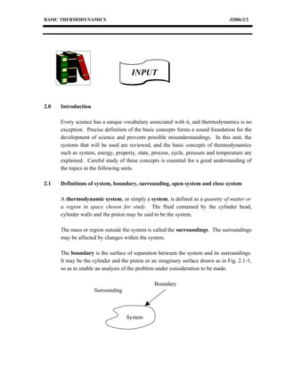 BASIC THERMODYNAMICS                                                             J2006/2/2




                                     INPUT


2.0   Introduction

      Every science has a unique vocabulary associated with it, and thermodynamics is no
      exception. Precise definition of the basic concepts forms a sound foundation for the
      development of science and prevents possible misunderstandings. In this unit, the
      systems that will be used are reviewed, and the basic concepts of thermodynamics
      such as system, energy, property, state, process, cycle, pressure and temperature are
      explained. Careful study of these concepts is essential for a good understanding of
      the topics in the following units.

2.1   Definitions of system, boundary, surrounding, open system and close system

      A thermodynamic system, or simply a system, is defined as a quantity of matter or
      a region in space chosen for study. The fluid contained by the cylinder head,
      cylinder walls and the piston may be said to be the system.

      The mass or region outside the system is called the surroundings. The surroundings
      may be affected by changes within the system.

      The boundary is the surface of separation between the system and its surroundings.
      It may be the cylinder and the piston or an imaginary surface drawn as in Fig. 2.1-1,
      so as to enable an analysis of the problem under consideration to be made.

                                               Boundary
                     Surrounding



                                   System
 