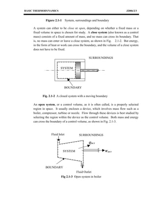 BASIC THERMODYNAMICS                                                           J2006/2/3


              Figure 2.1-1       System, surroundings and boundary

     A system can either to be close or open, depending on whether a fixed mass or a
     fixed volume in space is chosen for study. A close system (also known as a control
     mass) consists of a fixed amount of mass, and no mass can cross its boundary. That
     is, no mass can enter or leave a close system, as shown in Fig. 2.1-2. But energy,
     in the form of heat or work can cross the boundary, and the volume of a close system
     does not have to be fixed.

                                                  SURROUNDINGS


                          SYSTEM




                             BOUNDARY

            Fig. 2.1-2 A closed system with a moving boundary

     An open system, or a control volume, as it is often called, is a properly selected
     region in space. It usually encloses a device, which involves mass flow such as a
     boiler, compressor, turbine or nozzle. Flow through these devices is best studied by
     selecting the region within the device as the control volume. Both mass and energy
     can cross the boundary of a control volume, as shown in Fig. 2.1-3.



                   Fluid Inlet             SURROUNDINGS

                                                  QOUT

                             SYSTEM                            WOUT




              BOUNDARY
                                         Fluid Outlet
                           Fig 2.1-3 Open system in boiler
 