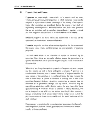 BASIC THERMODYNAMICS                                                            J2006/2/4


     2.2   Property, State and Process

           Properties are macroscopic characteristics of a system such as mass,
           volume, energy, pressure, and temperature to which numerical values can be
           assigned at a given time without knowledge of the history of the system.
           Many other properties are considered during the course of our study of
           engineering thermodynamics. Thermodynamics also deals with quantities
           that are not properties, such as mass flow rates and energy transfers by work
           and heat. Properties are considered to be either intensive or extensive.

           Intensive properties are those which are independent of the size of the
           system such as temperature, pressure and density.

           Extensive properties are those whose values depend on the size or extent of
           the system. Mass, volume and total energy are some examples of extensive
           properties.

           The word state refers to the condition of system as described by its
           properties. Since there are normally relations among the properties of a
           system, the state often can be specified by providing the values of a subset of
           the properties.

           When there is a change in any of the properties of a system, the state changes
           and the system are said to have undergone a process. A process is a
           transformation from one state to another. However, if a system exhibits the
           same values of its properties at two different times, the state remains the
           same at these times. A system is said to be at a steady state if none of its
           properties changes with time. A process occurs when a system’s state (as
           measured by its properties) changes for any reason. Processes may be
           reversible or actual (irreversible). In this context the word ‘reversible’ has a
           special meaning. A reversible process is one that is wholly theoretical, but
           can be imagined as one which occurs without incurring friction, turbulence,
           leakage or anything which causes unrecoverable energy losses. All of the
           processes considered below are reversible and the actual processes will be
           dealt with later.

           Processes may be constrained to occur at constant temperature (isothermal),
           constant pressure, constant volume, polytropic and adiabatic (with no heat
           transfer to the surroundings).
 