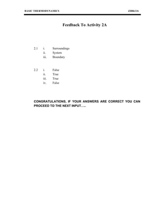 BASIC THERMODYNAMICS                                J2006/2/6




                          Feedback To Activity 2A




     2.1   i.     Surroundings
           ii.    System
           iii.   Boundary



     2.2   i.     False
           ii.    True
           iii.   True
           iv.    False




     CONGRATULATIONS, IF YOUR ANSWERS ARE CORRECT YOU CAN
     PROCEED TO THE NEXT INPUT…..
 