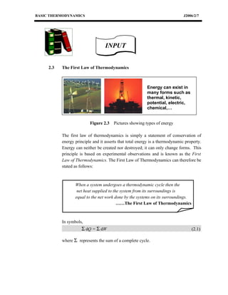 BASIC THERMODYNAMICS                                                           J2006/2/7




                                   INPUT


     2.3   The First Law of Thermodynamics



                                                          Energy can exist in
                                                          many forms such as
                                                          thermal, kinetic,
                                                          potential, electric,
                                                          chemical,…


                          Figure 2.3    Pictures showing types of energy

           The first law of thermodynamics is simply a statement of conservation of
           energy principle and it asserts that total energy is a thermodynamic property.
           Energy can neither be created nor destroyed; it can only change forms. This
           principle is based on experimental observations and is known as the First
           Law of Thermodynamics. The First Law of Thermodynamics can therefore be
           stated as follows:



                  When a system undergoes a thermodynamic cycle then the
                   net heat supplied to the system from its surroundings is
                  equal to the net work done by the systems on its surroundings.
                                          ……The First Law of Thermodynamics



           In symbols,
                     Σ dQ = Σ dW                                                   (2.1)

           where Σ represents the sum of a complete cycle.
 
