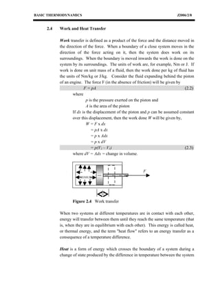 BASIC THERMODYNAMICS                                                           J2006/2/8


     2.4   Work and Heat Transfer

           Work transfer is defined as a product of the force and the distance moved in
           the direction of the force. When a boundary of a close system moves in the
           direction of the force acting on it, then the system does work on its
           surroundings. When the boundary is moved inwards the work is done on the
           system by its surroundings. The units of work are, for example, Nm or J. If
           work is done on unit mass of a fluid, then the work done per kg of fluid has
           the units of Nm/kg or J/kg. Consider the fluid expanding behind the piston
           of an engine. The force F (in the absence of friction) will be given by
                          F = pA                                                   (2.2)
                   where
                           p is the pressure exerted on the piston and
                           A is the area of the piston
                   If dx is the displacement of the piston and p can be assumed constant
                   over this displacement, then the work done W will be given by,
                           W = F x dx
                              = pA x dx
                              = p x Adx
                              = p x dV
                              = p(V2 – V1)                                         (2.3)
                   where dV = Adx = change in volume.



                                                           F
              IS
                      PRESSURE




                                  dx

                   Figure 2.4 Work transfer

           When two systems at different temperatures are in contact with each other,
           energy will transfer between them until they reach the same temperature (that
           is, when they are in equilibrium with each other). This energy is called heat,
           or thermal energy, and the term "heat flow" refers to an energy transfer as a
           consequence of a temperature difference.

           Heat is a form of energy which crosses the boundary of a system during a
           change of state produced by the difference in temperature between the system
 