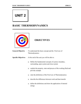 BASIC THERMODYNAMICS                                                                J2006/2/1




   UNIT 2

BASIC THERMODYNAMICS




                                  OBJECTIVES



General Objective     : To understand the basic concept and the First Law of
                        Thermodynamics

Specific Objectives : At the end of the unit you will be able to:

                           Define the fundamental concepts of system, boundary,
                            surrounding, open system and close system

                           explain the property, state and process of the working fluid and
                            provide example

                           state the definitions of the First Law of Thermodynamics

                           describe the differences between work and heat transfer

                           define the definitions and show the application of internal
                            energy
 