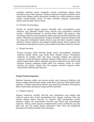 PENGURUS DAN PENGURUSAN                                                    9 July 2008


  mendapat maklumat semasa menghadiri seminar, persidangan ataupun dalam
  komunikasi secara tidak langsung. Contohnya maklumat mengenai perubahan fesyen
  remaja boleh didapati melalui pemerhatian terhadap cara remaja berpakaian ataupun
  melalui majalah-majalah remaja. Ini dapat membantu pengurus mengeluarkan
  pakaian yang menepati citarasa remaja.

  b) Penyebar atau Penyampai

  Peranan ini merujuk kepada pengurus bertindak untuk menyampaikan semua
  maklumat yang diperolehi kepada semua individu yang memerlukan maklumat
  tersebut. Maklumat-maklumat ini mestilah ditapis dahulu oleh pengurus untuk
  memastikan maklumat yang disampaikan adalah yang tepat dan boleh digunakan oleh
  pekerja. Maklumat yang disampaikan mungkin merupakan maklumat daripada pihak
  luar yang perlu disampaikan kepada unit-unit yang ada dalam organisasi ataupun
  maklumat tersebut maklumat yang didapati daripada pekerja dalam organisasi dan
  disampaikan kepada pekerja yang lain yang mungkin memerlukan maklumat tersebut.

  c) Sebagai Jurucakap

   Peranan jurucakap adalah berkaitan dengan aktiviti menyampaikan sebahagian
   maklumat kepada mereka yang berada diluar daripada unitnya. Penyampaian
   maklumat ini mungkin terdiri dari dasar, rancangan tindakan dan keputusan
   organisasi. Contoh penyebaran maklumat dalaman adalah seperti isu tuntutan gaji
   pekerja kepada pihak majikan. Manakala penyebaran maklumat luaran ialah seperti
   pengurus memberi pandangan kepada pihak luar mengenai sesuatu isu seperti
   kenaikan gaji pekerja. Dengan kata lain pengurus mewakili organisasi dalam
   menyebarkan maklumat bagi organisasi.



  Sebagai Pembuat Keputusan

  Membuat keputusan adalah satu peranan penting yang seharusnya dilakukan oleh
  pengurus dengan bijak berkaitan dengan setiap aktiviti yang akan dilaksanakan dalam
  organisasi. Terdapat empat peranan khusus yang seharusnya dimainkan oleh pengurus
  dalam melaksanakan peranannya sebagai pembuat keputusan:

  a) Sebagai Usahawan

  Pengurus seharusnya memiliki sifat-sifat yang sebagaimana yang terdapat pada
  usahawan seperti rajin, kreatif, berpandangan jauh, sanggup menerima risiko dan
  amanah. Dengan adanya sifat-sifat ini, pengurus dapat meningkatkan prestasi
  organisasi dengan cara menimbulkan idea-idea yang kreatif bagi perkembangan
  organisasi. Sebagai contoh pengurus memperkenalkan sistem pembayaran gaji yang
  lebih baik dan adil kepada pekerja berdasarkan beban kerja dan pengalaman
  kakitangan dan bukannya kepada status kakitangan.
 