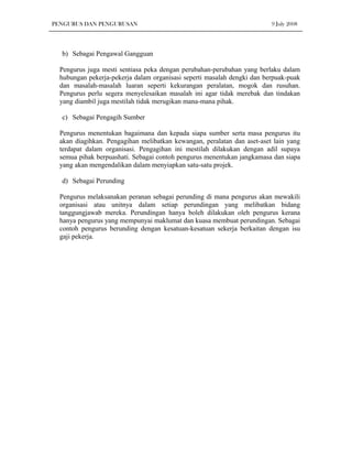 PENGURUS DAN PENGURUSAN                                                  9 July 2008




  b) Sebagai Pengawal Gangguan

  Pengurus juga mesti sentiasa peka dengan perubahan-perubahan yang berlaku dalam
  hubungan pekerja-pekerja dalam organisasi seperti masalah dengki dan berpuak-puak
  dan masalah-masalah luaran seperti kekurangan peralatan, mogok dan rusuhan.
  Pengurus perlu segera menyelesaikan masalah ini agar tidak merebak dan tindakan
  yang diambil juga mestilah tidak merugikan mana-mana pihak.

  c) Sebagai Pengagih Sumber

  Pengurus menentukan bagaimana dan kepada siapa sumber serta masa pengurus itu
  akan diagihkan. Pengagihan melibatkan kewangan, peralatan dan aset-aset lain yang
  terdapat dalam organisasi. Pengagihan ini mestilah dilakukan dengan adil supaya
  semua pihak berpuashati. Sebagai contoh pengurus menentukan jangkamasa dan siapa
  yang akan mengendalikan dalam menyiapkan satu-satu projek.

  d) Sebagai Perunding

  Pengurus melaksanakan peranan sebagai perunding di mana pengurus akan mewakili
  organisasi atau unitnya dalam setiap perundingan yang melibatkan bidang
  tanggungjawab mereka. Perundingan hanya boleh dilakukan oleh pengurus kerana
  hanya pengurus yang mempunyai maklumat dan kuasa membuat perundingan. Sebagai
  contoh pengurus berunding dengan kesatuan-kesatuan sekerja berkaitan dengan isu
  gaji pekerja.
 