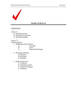 PENGURUS DAN PENGURUSAN                          9 July 2008




                              MAKLUM BALAS

AKTIVITI 2B

Soalan 2.1
   a) Kemahiran konsep
   b) Kemahiran kemanusiaan
   c) Kemahiran teknikal

Soalan 2. 2
Peranan pengurus
   1. Penghubung antara individu
            a)             Pemimpin
            b)             Ketua
            c)             Pegawai Perhubungan

   2. Penyampai maklumat
         a) Pengawas
         b) Penyampai
         c) Jurucakap

   3. Pembuat Keputusan
         a) Usahawan
         b) Pembahagi sumber
         c) Pengawal Gangguan
         d) Perunding
 
