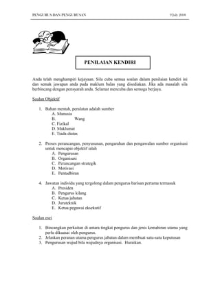 PENGURUS DAN PENGURUSAN                                                   9 July 2008




                           PENILAIAN KENDIRI


Anda telah menghampiri kejayaan. Sila cuba semua soalan dalam penilaian kendiri ini
dan semak jawapan anda pada maklum balas yang disediakan. Jika ada masalah sila
berbincang dengan pensyarah anda. Selamat mencuba dan semoga berjaya.

Soalan Objektif

   1. Bahan mentah, peralatan adalah sumber
         A. Manusia
         B.           Wang
         C. Fizikal
         D. Maklumat
         E. Tiada diatas

   2. Proses perancangan, penyusunan, pengarahan dan pengawalan sumber organisasi
      untuk mencapai objektif ialah
         A. Pengurusan
         B. Organisasi
         C. Perancangan strategik
         D. Motivasi
         E. Pentadbiran

   4. Jawatan individu yang tergolong dalam pengurus barisan pertama termasuk
         A. Presiden
         B. Pengurus kilang
         C. Ketua jabatan
         D. Juruteknik
         E. Ketua pegawai eksekutif

Soalan esei

   1. Bincangkan perkaitan di antara tingkat pengurus dan jenis kemahiran utama yang
      perlu dikuasai oleh pengurus.
   2. Jelaskan peranan utama pengurus jabatan dalam membuat satu-satu keputusan
   3. Pengurusan wujud bila wujudnya organisasi. Huraikan.
 