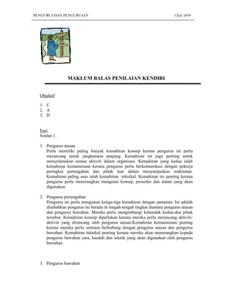 PENGURUS DAN PENGURUSAN                                                    9 July 2008




                 MAKLUM BALAS PENILAIAN KENDIRI


  Objektif

  1. C
  2. A
  3. D


  Esei
  Soalan 1.

  1. Pengurus atasan
     Perlu memiliki paling banyak kemahiran konsep kerana pengurus ini perlu
     merancang untuk jangkamasa panjang. Kemahiran ini juga penting untuk
     menyelaraskan semua aktiviti dalam organisasi. Kemahiran yang kedua ialah
     kemahiran kemanusiaan kerana pengurus perlu berkomunikasi dengan pekerja
     peringkat pertengahan dan pihak luar dalam menyampaikan maklumat.
     Kemahiran paling asas ialah kemahiran teknikal. Kemahiran ini penting kerana
     pengurus perlu menerangkan mengenai konsep, prosedur dan alatan yang akan
     digunakan.

  2. Pengurus pertengahan
     Pengurus ini perlu menguasai ketiga-tiga kemahiran dengan samarata. Ini adalah
     disebabkan pengurus ini berada di tengah-tengah tingkat diantara pengurus atasan
     dan pengurus bawahan. Mereka perlu mengimbangi kehendak kedua-dua pihak
     tersebut. Kemahiran konsep diperlukan kerana mereka perlu merancang aktiviti-
     aktiviti yang dirancang oleh pengurus atasan.Kemahiran kemanusiaan penting
     kerana mereka perlu sentiasa berhubung dengan pengurus atasan dan pengurus
     bawahan. Kemahiran teknikal penting kerana mereka akan menerangkan kepada
     pengurus bawahan cara, kaedah dan teknik yang akan digunakan oleh pengurus
     bawahan.



  3. Pengurus bawahan
 