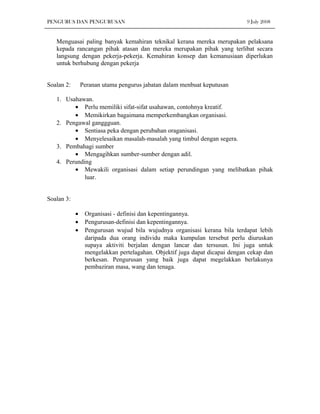 PENGURUS DAN PENGURUSAN                                                      9 July 2008


   Menguasai paling banyak kemahiran teknikal kerana mereka merupakan pelaksana
   kepada rancangan pihak atasan dan mereka merupakan pihak yang terlibat secara
   langsung dengan pekerja-pekerja. Kemahiran konsep dan kemanusiaan diperlukan
   untuk berhubung dengan pekerja


Soalan 2:       Peranan utama pengurus jabatan dalam menbuat keputusan

   1. Usahawan.
         • Perlu memiliki sifat-sifat usahawan, contohnya kreatif.
         • Memikirkan bagaimana memperkembangkan organisasi.
   2. Pengawal ganggguan.
         • Sentiasa peka dengan perubahan oraganisasi.
         • Menyelesaikan masalah-masalah yang timbul dengan segera.
   3. Pembahagi sumber
         • Mengagihkan sumber-sumber dengan adil.
   4. Perunding
         • Mewakili organisasi dalam setiap perundingan yang melibatkan pihak
             luar.


Soalan 3:

            •    Organisasi - definisi dan kepentingannya.
            •    Pengurusan-definisi dan kepentingannya.
            •    Pengurusan wujud bila wujudnya organisasi kerana bila terdapat lebih
                 daripada dua orang individu maka kumpulan tersebut perlu diuruskan
                 supaya aktiviti berjalan dengan lancar dan tersusun. Ini juga untuk
                 mengelakkan pertelagahan. Objektif juga dapat dicapai dengan cekap dan
                 berkesan. Pengurusan yang baik juga dapat megelakkan berlakunya
                 pembaziran masa, wang dan tenaga.
 