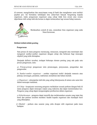PENGURUS DAN PENGURUSAN                                                      9 July 2008


di restoran, mengeluarkan dan menyimpan wang di bank dan menghantar surat melalui
pejabat pos. Ini bermakna kehidupan kita sehari-hari banyak bergantung kepada
organisasi, maka pengurusan organisasi yang cekap tidak kira awam atau swasta
diperlukan oleh setiap individu kerana ia dapat melancarkan lagi urusan hidup manusia.




                     Berdasarkan contoh di atas, senaraikan lima organisasi yang anda
                                   biasa berurusan.




Definisi istilah-istilah penting

   Pengurusan

   Satu proses di mana pengurus merancang, menyusun, mengarah atau memimpin dan
   mengawal sumber-sumber organisasi dengan cekap dan berkesan bagi mencapai
   objektif yang telah ditetapkan.

   Daripada definisi tersebut, terdapat beberapa elemen penting yang ada pada satu
   proses pengurusan, iaitu:

   a) Prinsip-prinsip pengurusan iaitu perancangan, penyusunan, pengarahan dan
   pengawalan.

   b) Sumber-sumber organisasi - sumber organisasi terdiri daripada manusia atau
   pekerja, kewangan, peralatan, maklumat, kemahiran dan bahan mentah.

   c) Organisasi - sekumpulan individu yang saling bekerjasama di antara satu sama lain
   dalam mencapai matlamat.

   d) Cekap - keupayaan seseorang pengurus melakukan sesuatu perkara dengan baik di
   mana pengurus dapat mencapai output yang maksima dan dapat meminimakan kos.
   Pengurus yang cekap dapat mengurangkan pembaziran dalam organisasi.

   e) Keberkesanan - pengurus dapat memilih dan melaksanakan sesuatu yang tepat dan
   betul dan perkara tersebut memberi faedah kepada organisasi dan mendapat hasil
   yang diharapkan.

  f) Objektif – perkara atau sasaran yang cuba dicapai oleh organisasi pada masa
   hadapan.
 