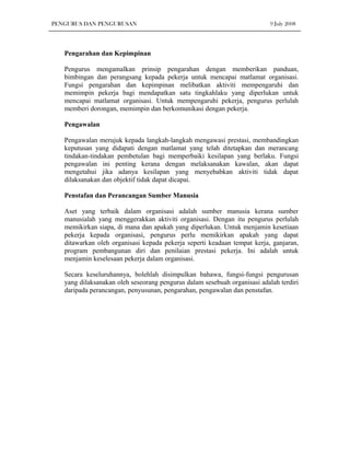 PENGURUS DAN PENGURUSAN                                                    9 July 2008




   Pengarahan dan Kepimpinan

   Pengurus mengamalkan prinsip pengarahan dengan memberikan panduan,
   bimbingan dan perangsang kepada pekerja untuk mencapai matlamat organisasi.
   Fungsi pengarahan dan kepimpinan melibatkan aktiviti mempengaruhi dan
   memimpin pekerja bagi mendapatkan satu tingkahlaku yang diperlukan untuk
   mencapai matlamat organisasi. Untuk mempengaruhi pekerja, pengurus perlulah
   memberi dorongan, memimpin dan berkomunikasi dengan pekerja.

   Pengawalan

   Pengawalan merujuk kepada langkah-langkah mengawasi prestasi, membandingkan
   keputusan yang didapati dengan matlamat yang telah ditetapkan dan merancang
   tindakan-tindakan pembetulan bagi memperbaiki kesilapan yang berlaku. Fungsi
   pengawalan ini penting kerana dengan melaksanakan kawalan, akan dapat
   mengetahui jika adanya kesilapan yang menyebabkan aktiviti tidak dapat
   dilaksanakan dan objektif tidak dapat dicapai.

   Penstafan dan Perancangan Sumber Manusia

   Aset yang terbaik dalam organisasi adalah sumber manusia kerana sumber
   manusialah yang menggerakkan aktiviti organisasi. Dengan itu pengurus perlulah
   memikirkan siapa, di mana dan apakah yang diperlukan. Untuk menjamin kesetiaan
   pekerja kepada organisasi, pengurus perlu memikirkan apakah yang dapat
   ditawarkan oleh organisasi kepada pekerja seperti keadaan tempat kerja, ganjaran,
   program pembangunan diri dan penilaian prestasi pekerja. Ini adalah untuk
   menjamin keselesaan pekerja dalam organisasi.

   Secara keseluruhannya, bolehlah disimpulkan bahawa, fungsi-fungsi pengurusan
   yang dilaksanakan oleh seseorang pengurus dalam sesebuah organisasi adalah terdiri
   daripada perancangan, penyusunan, pengarahan, pengawalan dan penstafan.
 