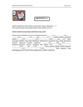 PENGURUS DAN PENGURUSAN                                                   9 July 2008




                                 AKTIVITI 2 A


Ujikan kefahaman anda sebelum meneruskan input selanjutnya….!!
Sila semak jawapan anda pada maklum balas diakhir unit ini.

Isikan tempat kosong dengan perkataan yang sesuai

Pengurusan merupakan satu proses dimana pengurus ______(_i_)___, _______(ii)_____,
_______(iii)____,_______(iv)______dan _________(v)_____ sumber-sumber organisasi
seperti_______(vi)______,_______(vii)_______,______(viii)______dan____(ix) untuk
mencapai objektif yang telah ditetapkan. Pengurusan organisasi yang cekap diperlukan
samada organisasi tersebut organisasi ________(x)_______atau____(xi)_______.
Pengurus–pengurus disusun mengikut tiga lapisan iaitu ______(xii)___________,
_________(xiii)_____ dan ____(xiv)_________. Ketua jabatan adalah contoh pengurus
____________(xv)__________. ________(xvi)_____________ ialah pengurus yang
bertanggung jawab untuk semua bidang aktiviti dalam organisasi.
 