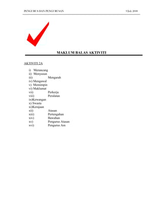 PENGURUS DAN PENGURUSAN                      9 July 2008




                     MAKLUM BALAS AKTIVITI

AKTIVITI 2A

  i) Merancang
  ii) Menyusun
  iii)         Mengarah
  iv) Mengawal
  v) Memimpin
  vi) Maklumat
  vii)         Perkerja
  viii)        Peralatan
  ix)Kewangan
  x) Swasta
  xi)Kerajaan
  xii)         Atasan
  xiii)        Pertengahan
  xiv)         Bawahan
  xv)          Pengurus Atasan
  xvi)         Pengurus Am
 