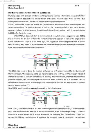 www.jntuworld.com

                                                                                 
         

         Multiple access with collision avoidance
         Multiple access with collision avoidance (MACA) presents a simple scheme that solves the hidden
         terminal problem, does not need a base station, and is still a random access Aloha scheme – but
         with dynamic reservation. Consider the hidden terminal problem scenario.
         A starts sending to B, C does not receive this transmission. C also wants to send something to B and
         senses the medium. The medium appears to be free, the carrier sense fails. C also starts sending
         causing a collision at B. But A cannot detect this collision at B and continues with its transmission. A
         is hidden for C and vice versa.
                With MACA, A does not start its transmission at once, but sends a request to send (RTS)
         first. B receives the RTS that contains the name of sender and receiver, as well as the length of the
         future transmission. This RTS is not heard by C, but triggers an acknowledgement from B, called
         clear to send (CTS). The CTS again contains the names of sender (A) and receiver (B) of the user
         data, and the length of the future transmission.




         This CTS is now heard by C and the medium for future use by A is now reserved for the duration of
         the transmission. After receiving a CTS, C is not allowed to send anything for the duration indicated
         in the CTS toward B. A collision cannot occur at B during data transmission, and the hidden terminal
         problem is solved. Still collisions might occur when A and C transmits a RTS at the same time. B
         resolves this contention and acknowledges only one station in the CTS. No transmission is allowed
         without an appropriate CTS.
         Now MACA tries to avoid the exposed terminals in the following way:




         With MACA, B has to transmit an RTS first containing the name of the receiver (A) and the sender
         (B). C does not react to this message as it is not the receiver, but A acknowledges using a CTS which
         identifies B as the sender and A as the receiver of the following data transmission. C does not
         receive this CTS and concludes that A is outside the detection range. C can start its transmission

                                                                                                               
         
         
                                                  www.jntuworld.com
 