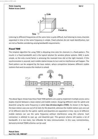 www.jntuworld.com

                                                                               
         




         Listening to different frequencies at the same time is quite difficult, but listening to many channels
         separated in time at the same frequency is simple. Fixed schemes do not need identification, but
         are not as flexible considering varying bandwidth requirements.

         Fixed TDM
         The simplest algorithm for using TDM is allocating time slots for channels in a fixed pattern. This
         results in a fixed bandwidth and is the typical solution for wireless phone systems. MAC is quite
         simple, as the only crucial factor is accessing the reserved time slot at the right moment. If this
         synchronization is assured, each mobile station knows its turn and no interference will happen. The
         fixed pattern can be assigned by the base station, where competition between different mobile
         stations that want to access the medium is solved.




         The above figure shows how these fixed TDM patterns are used to implement multiple access and a
         duplex channel between a base station and mobile station. Assigning different slots for uplink and
         downlink using the same frequency is called time division duplex (TDD). As shown in the figure,
         the base station uses one out of 12 slots for the downlink, whereas the mobile station uses one out
         of 12 different slots for the uplink. Uplink and downlink are separated in time. Up to 12 different
         mobile stations can use the same frequency without interference using this scheme. Each
         connection is allotted its own up- and downlink pair. This general scheme still wastes a lot of
         bandwidth. It is too static, too inflexible for data communication. In this case, connectionless,
         demand-oriented TDMA schemes can be used


                                                                                                             
         
         
                                                 www.jntuworld.com
 