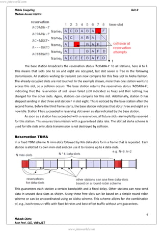 www.jntuworld.com

                                                                                  
         




                The base station broadcasts the reservation status ‘ACDABA-F’ to all stations, here A to F.
         This means that slots one to six and eight are occupied, but slot seven is free in the following
         transmission. All stations wishing to transmit can now compete for this free slot in Aloha fashion.
         The already occupied slots are not touched. In the example shown, more than one station wants to
         access this slot, so a collision occurs. The base station returns the reservation status ‘ACDABA-F’,
         indicating that the reservation of slot seven failed (still indicated as free) and that nothing has
         changed for the other slots. Again, stations can compete for this slot. Additionally, station D has
         stopped sending in slot three and station F in slot eight. This is noticed by the base station after the
         second frame. Before the third frame starts, the base station indicates that slots three and eight are
         now idle. Station F has succeeded in reserving slot seven as also indicated by the base station.
                As soon as a station has succeeded with a reservation, all future slots are implicitly reserved
         for this station. This ensures transmission with a guaranteed data rate. The slotted aloha scheme is
         used for idle slots only; data transmission is not destroyed by collision.


         Reservation TDMA
         In a fixed TDM scheme N mini-slots followed by N·k data-slots form a frame that is repeated. Each
         station is allotted its own mini-slot and can use it to reserve up to k data-slots.




         This guarantees each station a certain bandwidth and a fixed delay. Other stations can now send
         data in unused data-slots as shown. Using these free slots can be based on a simple round-robin
         scheme or can be uncoordinated using an Aloha scheme. This scheme allows for the combination
         of, e.g., isochronous traffic with fixed bitrates and best-effort traffic without any guarantees.


                                                                                                               
         
         
                                                   www.jntuworld.com
 
