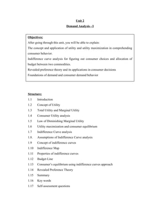 Unit 2
                               Demand Analysis - I


Objectives:
After going through this unit, you will be able to explain:
The concept and application of utility and utility maximization in comprehending
consumer behavior.
Indifference curve analysis for figuring out consumer choices and allocation of
budget between two commodities.
Revealed preference theory and its applications in consumer decisions
Foundations of demand and consumer demand behavior




Structure:
1.1    Introduction
1.2    Concept of Utility
1.3    Total Utility and Marginal Utility
1.4    Consumer Utility analysis
1.5    Law of Diminishing Marginal Utility
1.6    Utility maximization and consumer equilibrium
1.7    Indifference Curve analysis
1.8.   Assumptions of Indifference Curve analysis
1.9    Concept of indifference curves
1.10   Indifference Map
1.11   Properties of indifference curves
1.12   Budget Line
1.13   Consumer’s equilibrium using indifference curves approach
1.14   Revealed Preference Theory
1.15   Summary
1.16   Key words
1.17   Self-assessment questions
 