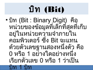 บิท (Bit)
• บิท (Bit : Binary Digit) คือ
  หน่วยของข้อมูลที่เล็กที่สุดที่เก็บ
  อยู่ในหน่วยความจำาภายใน
  คอมพิวเตอร์ ซึง Bit จะแทน
                 ่
  ด้วยตัวเลขฐานสองหนึ่งตัว คือ
  0 หรือ 1 อย่างใดอย่างหนึ่ง
  เรียกตัวเลข 0 หรือ 1 ว่าเป็น
  บิท 1 บิท
 
