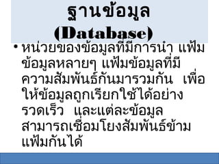 ฐานข้อ มูล
      (Database)
• หน่วยของข้อมูลที่มการนำา แฟ้ม
                     ี
  ข้อมูลหลายๆ แฟ้มข้อมูลที่มี
  ความสัมพันธ์กนมารวมกัน เพือ
                  ั            ่
  ให้ข้อมูลถูกเรียกใช้ได้อย่าง
  รวดเร็ว และแต่ละข้อมูล
  สามารถเชื่อมโยงสัมพันธ์ข้าม
  แฟ้มกันได้
 