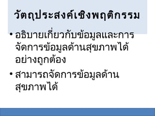วัต ถุป ระสงค์เ ชิง พฤติก รรม
• อธิบายเกียวกับข้อมูลและการ
           ่
  จัดการข้อมูลด้านสุขภาพได้
  อย่างถูกต้อง
• สามารถจัดการข้อมูลด้าน
  สุขภาพได้
 