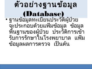 ตัว อย่า งฐานข้อ มูล
      (Database)
• ฐานข้อมูลทะเบียนประวัติผู้ป่วย
  จะประกอบด้วยแฟ้มข้อมูล ข้อมูล
  พื้นฐานของผู้ป่วย ประวัติการเข้า
  รับการรักษาในโรงพยาบาล แฟ้ม
  ข้อมูลผลการตรวจ เป็นต้น
 