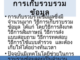การเก็บ รวบรวม
       ข้อ มูล
• การเก็บรวบรวมข้อมูลซึงมี่
  จำานวนมาก วิธการเก็บรวบรวม
                 ี
  ข้อมูล ได้แก่ โดยวิธการสังเกต
                        ี
  วิธการสัมภาษณ์ วิธการส่ง
     ี                ี
  แบบสอบถาม วิธีการทดสอบ
  วิธการใช้แบบสำารวจ และต้อง
       ี
  เก็บให้ได้อย่างทันเวลา
• ปัจจุบันมีเทคโนโลยีช่วยในการ
 