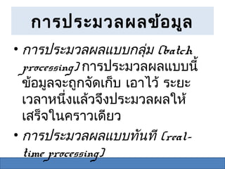 การประมวลผลข้อ มูล
• การประมวลผลแบบกลุ่ม (batch
  processing) การประมวลผลแบบนี้
  ข้อมูลจะถูกจัดเก็บ เอาไว้ ระยะ
  เวลาหนึ่งแล้วจึงประมวลผลให้
  เสร็จในคราวเดียว
• การประมวลผลแบบทันที (real-
  time processing)
 