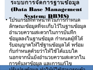 ระบบการจัด การฐานข้อ มูล
  (Data Base Management
      System: DBMS)
• โปรแกรมทีทำาหน้าที่ในการกำาหนด
             ่
  ลักษณะข้อมูลทีจะเก็บไว้ในฐานข้อมูล
                ่
  อำานวยความสะดวกในการบันทึก
  ข้อมูลลงในฐานข้อมูล กำาหนดผู้ทได้
                                ี่
  รับอนุญาตให้ใช้ฐานข้อมูลได้ พร้อม
  กับกำาหนดด้วยว่าให้ใช้ได้แบบใด
  นอกจากนันยังอำานวยความสะดวกใน
           ้
  การค้นหาข้อมูล และการแก้ไข
 