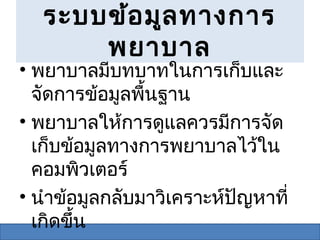ระบบข้อ มูล ทางการ
       พยาบาล
• พยาบาลมีบทบาทในการเก็บและ
  จัดการข้อมูลพื้นฐาน
• พยาบาลให้การดูแลควรมีการจัด
  เก็บข้อมูลทางการพยาบาลไว้ใน
  คอมพิวเตอร์
• นำาข้อมูลกลับมาวิเคราะห์ปัญหาที่
  เกิดขึ้น
 