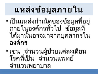 แหล่ง ข้อ มูล ภายใน
• เป็นแหล่งกำาเนิดของข้อมูลที่อยู่
  ภายในองค์กรทั่วไป ข้อมูลที่
  ได้มานั้นอาจมาจากบุคลากรใน
  องค์กร
• เช่น จำานวนผู้ปวยแต่ละเดือน
                  ่
  โรคที่เป็น จำานวนแพทย์
  จำานวนพยาบาล
 