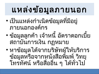 แหล่ง ข้อ มูล ภายนอก
• เป็นแหล่งกำาเนิดข้อมูลที่มีอยู่
  ภายนอกองค์กร
• ข้อมูลลูกค้า เจ้าหนี้ อัตราดอกเบี้ย
  สถาบันการเงิน กฏหมาย
• หาข้อมูลได้จากบริษัทผู้ให้บริการ
  ข้อมูลหรือจากหนังสือพิมพ์ วิทยุ
  โทรทัศน์ หรือสื่ออื่น ๆ ได้ทั่วไป
 