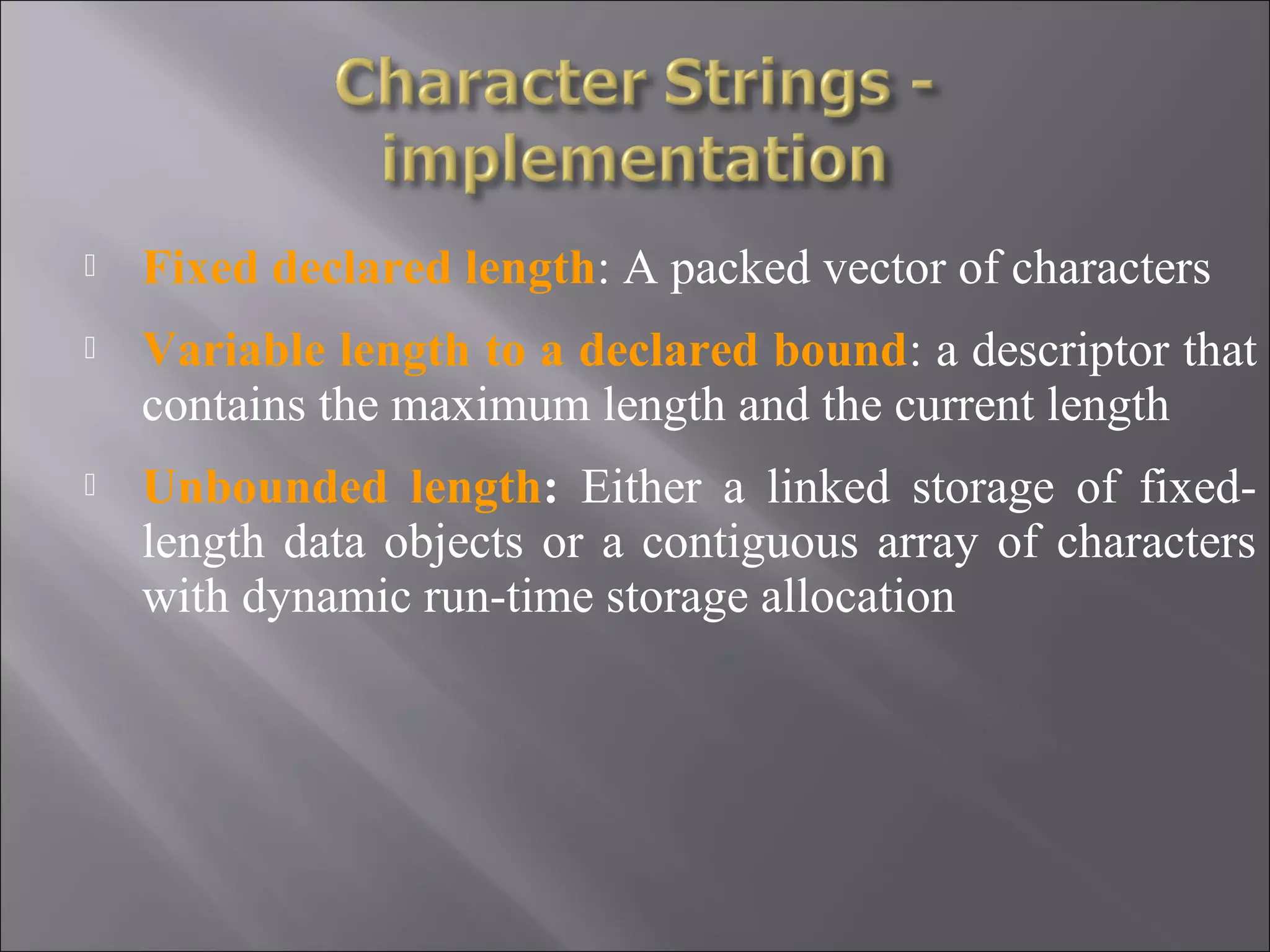  Fixed declared length: A packed vector of characters  Variable length to a declared bound: a descriptor that contains the maximum length and the current length  Unbounded length: Either a linked storage of fixed- length data objects or a contiguous array of characters with dynamic run-time storage allocation 