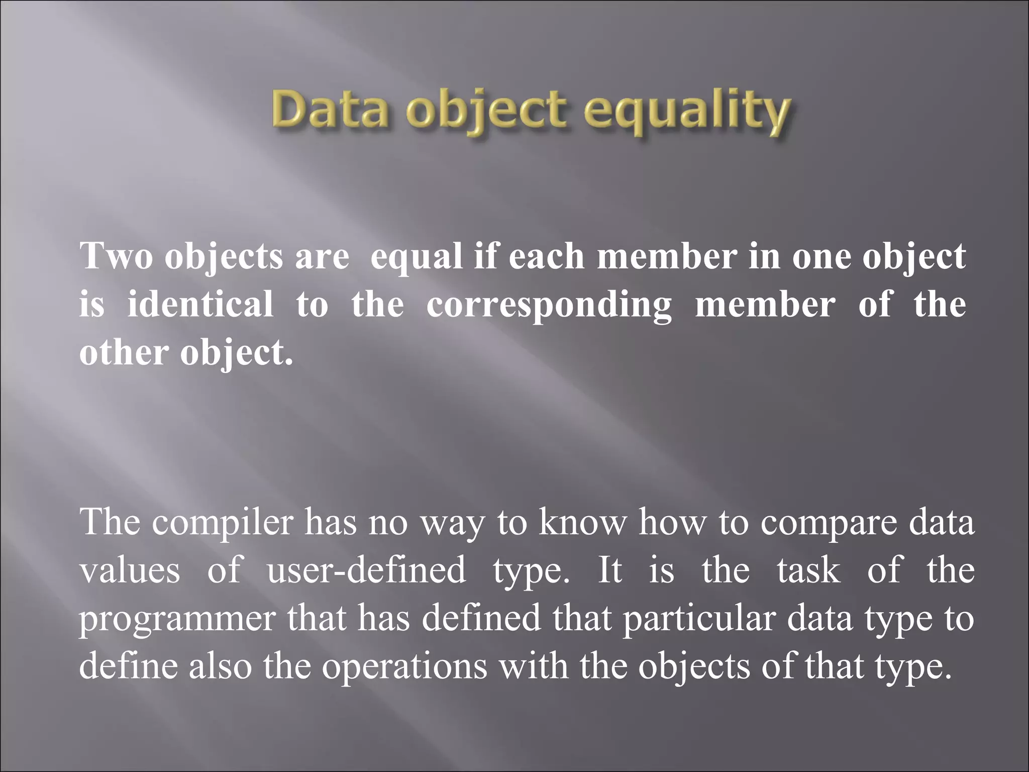 Two objects are equal if each member in one object is identical to the corresponding member of the other object. The compiler has no way to know how to compare data values of user-defined type. It is the task of the programmer that has defined that particular data type to define also the operations with the objects of that type. 